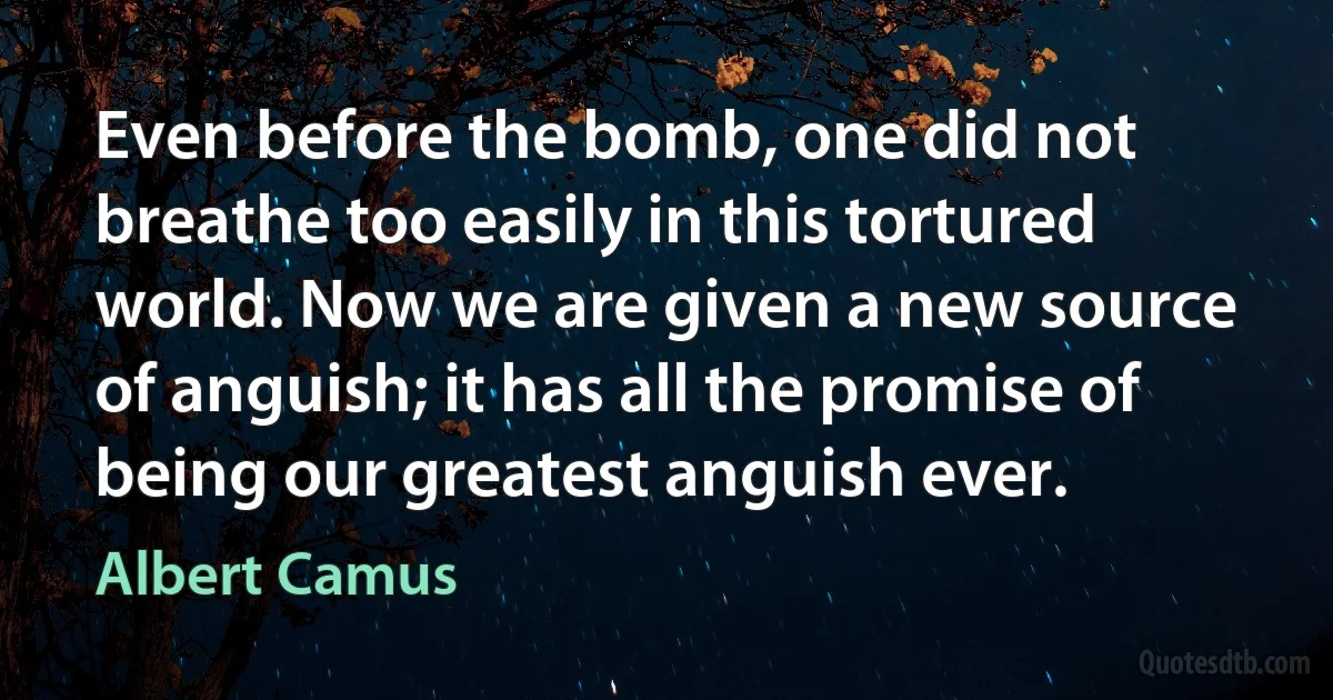 Even before the bomb, one did not breathe too easily in this tortured world. Now we are given a new source of anguish; it has all the promise of being our greatest anguish ever. (Albert Camus)