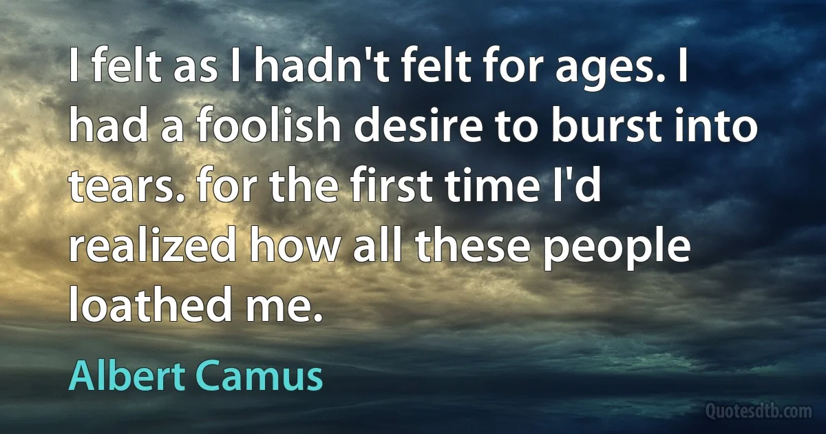 I felt as I hadn't felt for ages. I had a foolish desire to burst into tears. for the first time I'd realized how all these people loathed me. (Albert Camus)