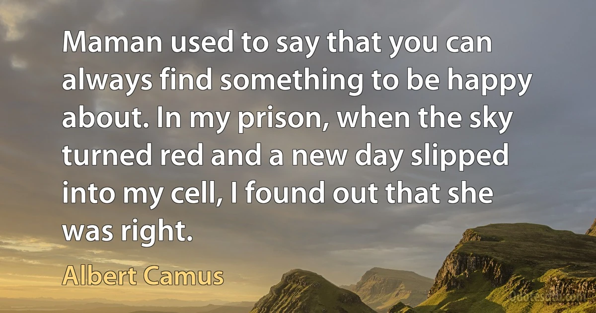 Maman used to say that you can always find something to be happy about. In my prison, when the sky turned red and a new day slipped into my cell, I found out that she was right. (Albert Camus)