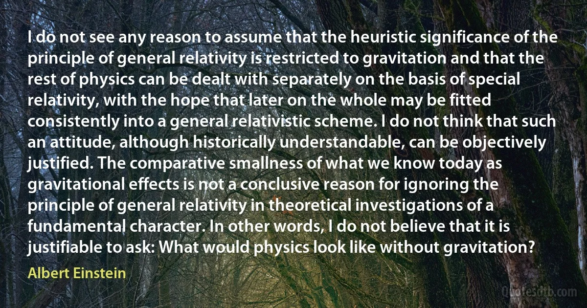 I do not see any reason to assume that the heuristic significance of the principle of general relativity is restricted to gravitation and that the rest of physics can be dealt with separately on the basis of special relativity, with the hope that later on the whole may be fitted consistently into a general relativistic scheme. I do not think that such an attitude, although historically understandable, can be objectively justified. The comparative smallness of what we know today as gravitational effects is not a conclusive reason for ignoring the principle of general relativity in theoretical investigations of a fundamental character. In other words, I do not believe that it is justifiable to ask: What would physics look like without gravitation? (Albert Einstein)