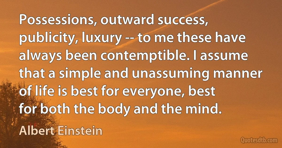 Possessions, outward success, publicity, luxury -- to me these have always been contemptible. I assume that a simple and unassuming manner of life is best for everyone, best for both the body and the mind. (Albert Einstein)