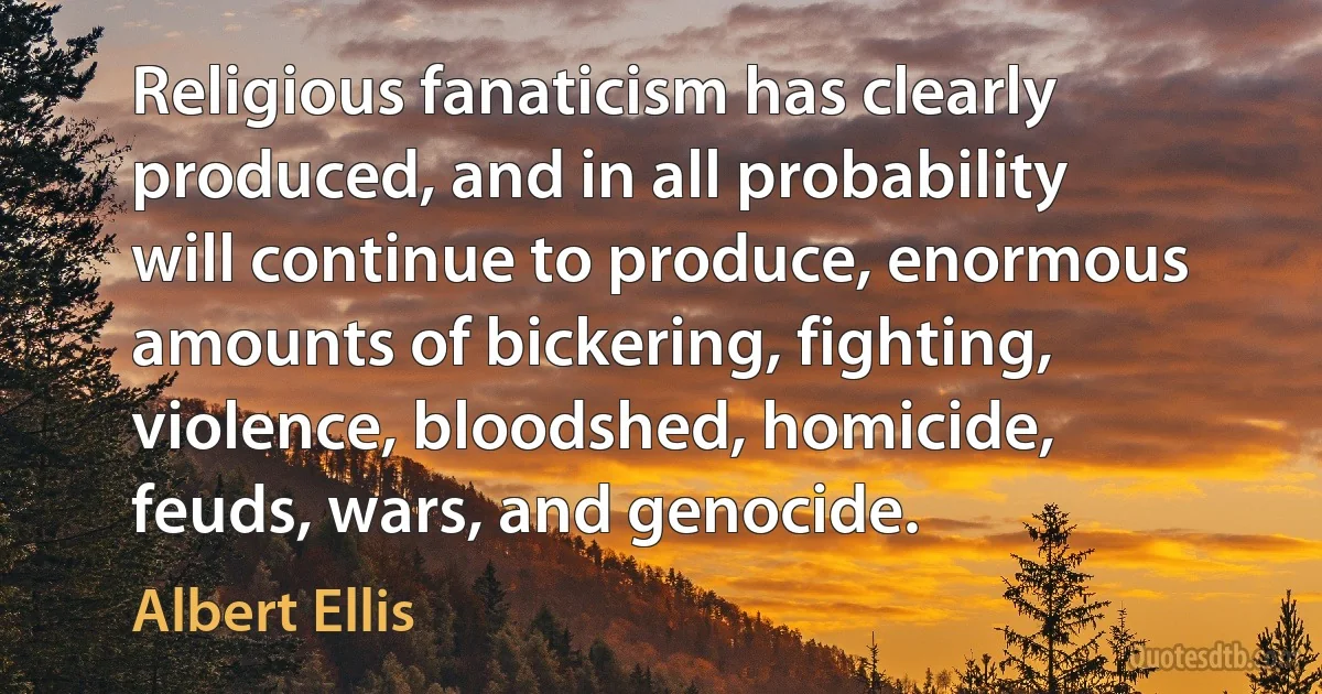 Religious fanaticism has clearly produced, and in all probability will continue to produce, enormous amounts of bickering, fighting, violence, bloodshed, homicide, feuds, wars, and genocide. (Albert Ellis)