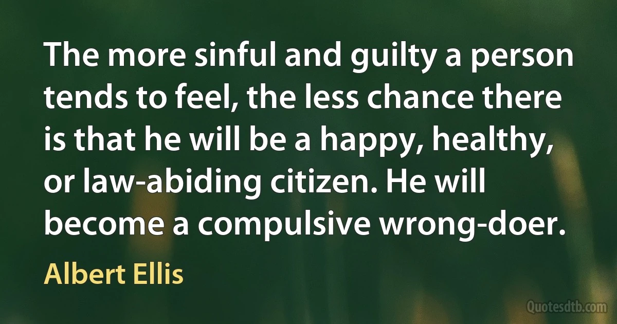 The more sinful and guilty a person tends to feel, the less chance there is that he will be a happy, healthy, or law-abiding citizen. He will become a compulsive wrong-doer. (Albert Ellis)