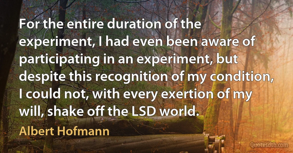 For the entire duration of the experiment, I had even been aware of participating in an experiment, but despite this recognition of my condition, I could not, with every exertion of my will, shake off the LSD world. (Albert Hofmann)