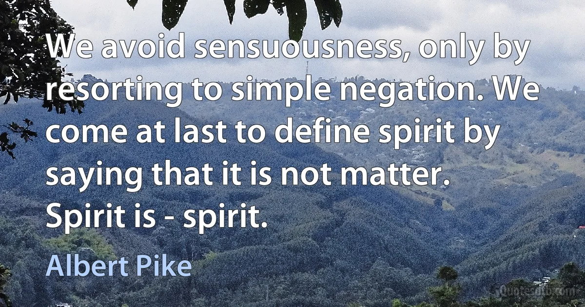 We avoid sensuousness, only by resorting to simple negation. We come at last to define spirit by saying that it is not matter. Spirit is - spirit. (Albert Pike)