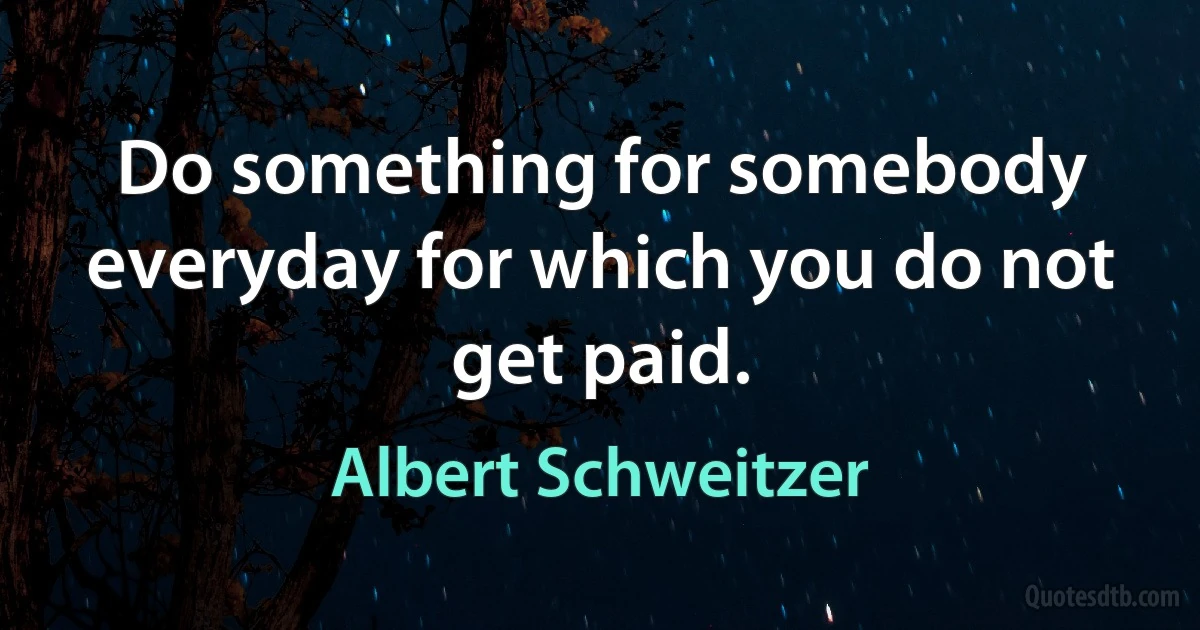 Do something for somebody everyday for which you do not get paid. (Albert Schweitzer)