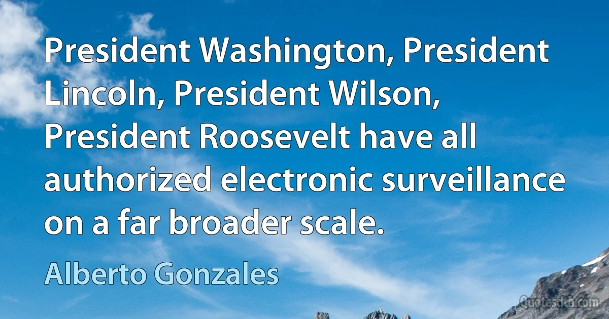 President Washington, President Lincoln, President Wilson, President Roosevelt have all authorized electronic surveillance on a far broader scale. (Alberto Gonzales)