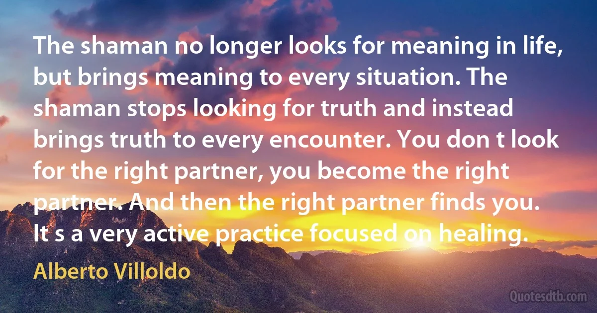 The shaman no longer looks for meaning in life, but brings meaning to every situation. The shaman stops looking for truth and instead brings truth to every encounter. You don t look for the right partner, you become the right partner. And then the right partner finds you. It s a very active practice focused on healing. (Alberto Villoldo)