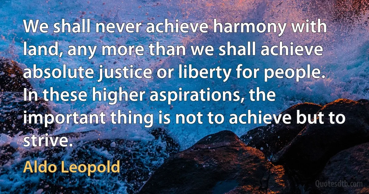 We shall never achieve harmony with land, any more than we shall achieve absolute justice or liberty for people. In these higher aspirations, the important thing is not to achieve but to strive. (Aldo Leopold)