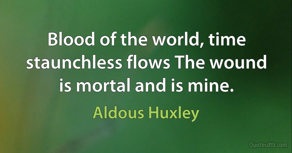 Blood of the world, time staunchless flows The wound is mortal and is mine. (Aldous Huxley)