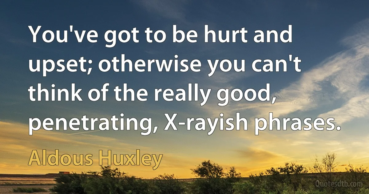 You've got to be hurt and upset; otherwise you can't think of the really good, penetrating, X-rayish phrases. (Aldous Huxley)