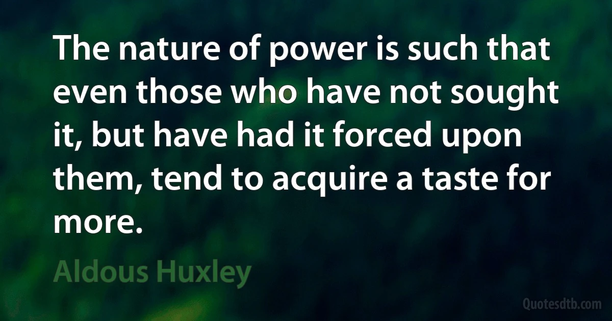 The nature of power is such that even those who have not sought it, but have had it forced upon them, tend to acquire a taste for more. (Aldous Huxley)