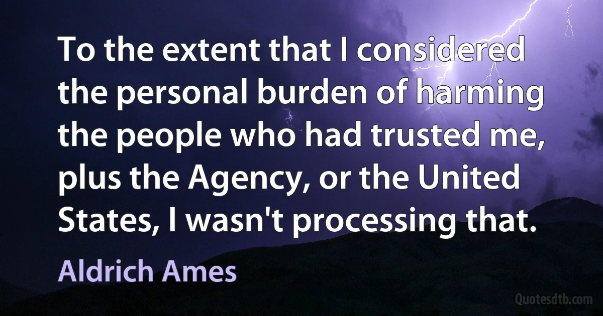 To the extent that I considered the personal burden of harming the people who had trusted me, plus the Agency, or the United States, I wasn't processing that. (Aldrich Ames)