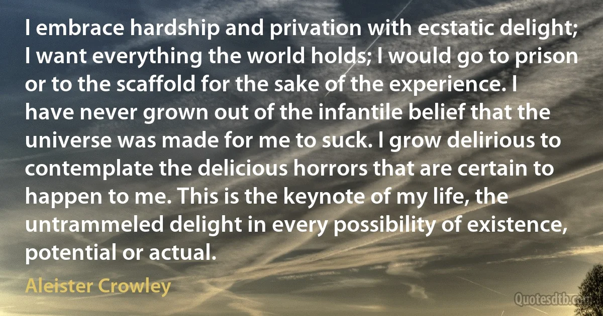 I embrace hardship and privation with ecstatic delight; I want everything the world holds; I would go to prison or to the scaffold for the sake of the experience. I have never grown out of the infantile belief that the universe was made for me to suck. I grow delirious to contemplate the delicious horrors that are certain to happen to me. This is the keynote of my life, the untrammeled delight in every possibility of existence, potential or actual. (Aleister Crowley)