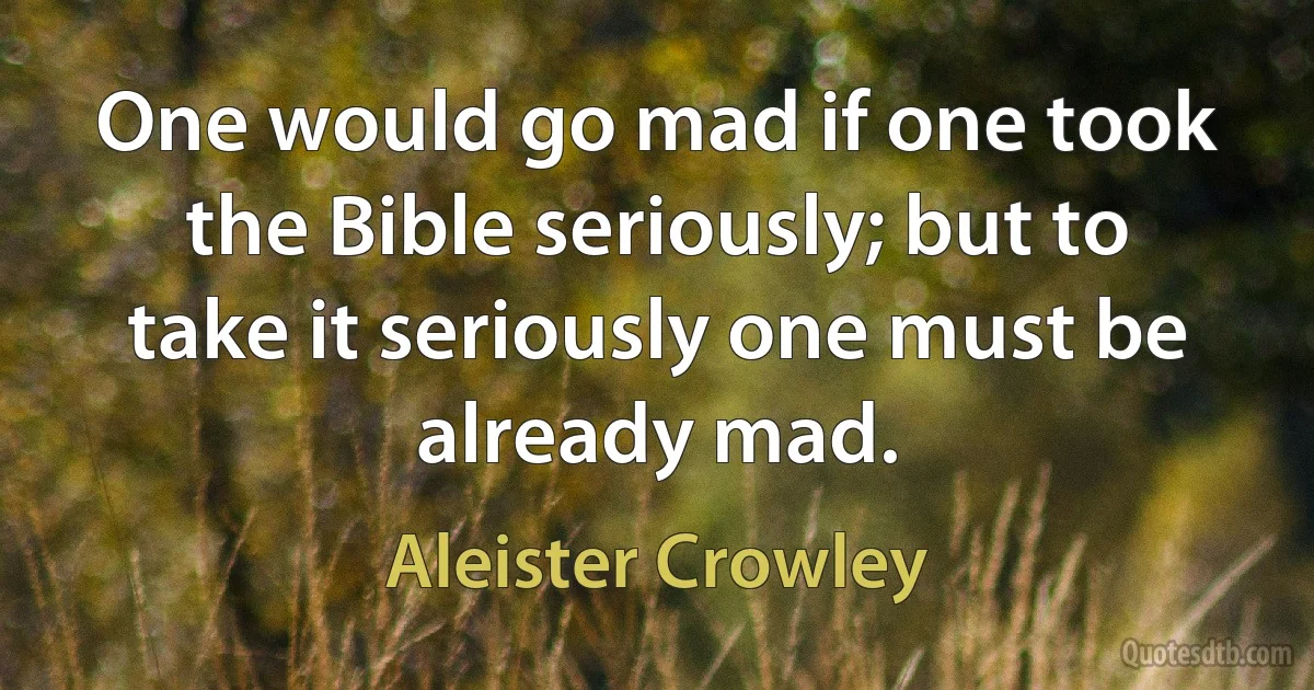 One would go mad if one took the Bible seriously; but to take it seriously one must be already mad. (Aleister Crowley)