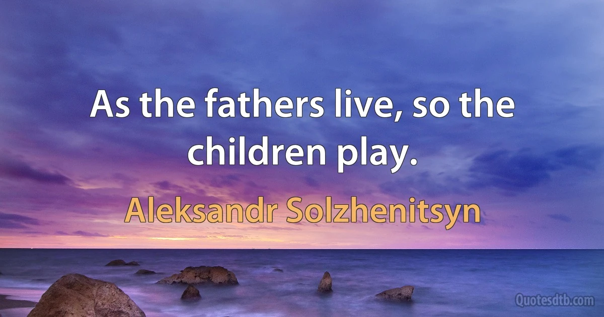 As the fathers live, so the children play. (Aleksandr Solzhenitsyn)