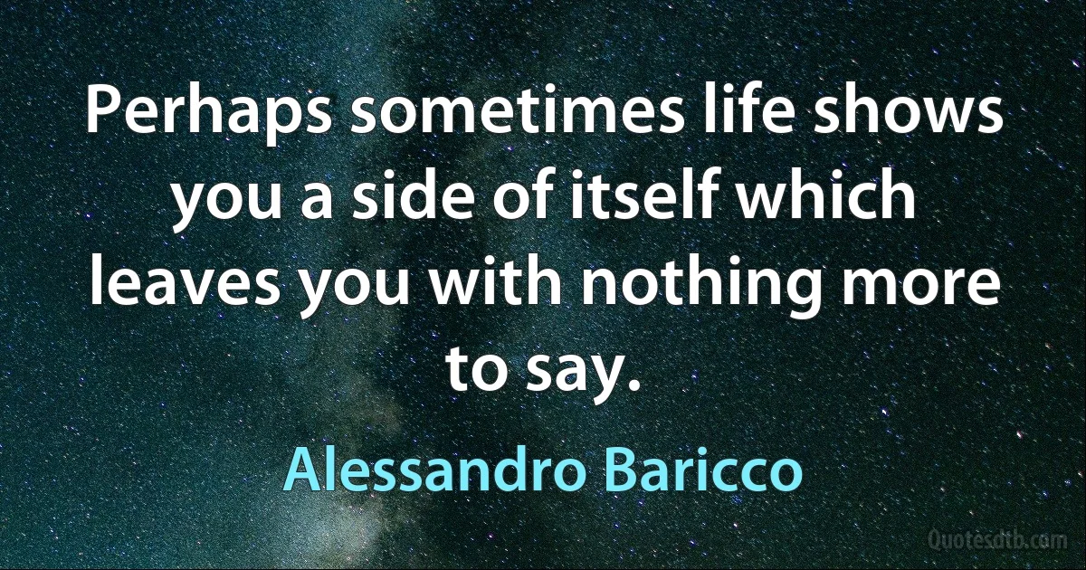 Perhaps sometimes life shows you a side of itself which leaves you with nothing more to say. (Alessandro Baricco)