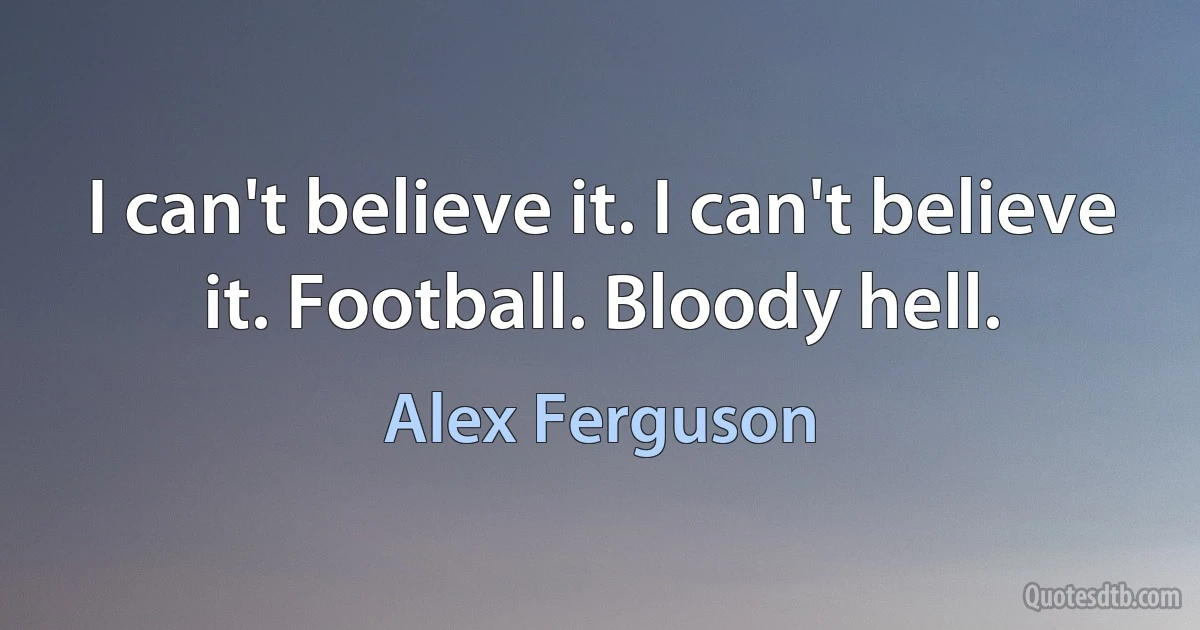 I can't believe it. I can't believe it. Football. Bloody hell. (Alex Ferguson)