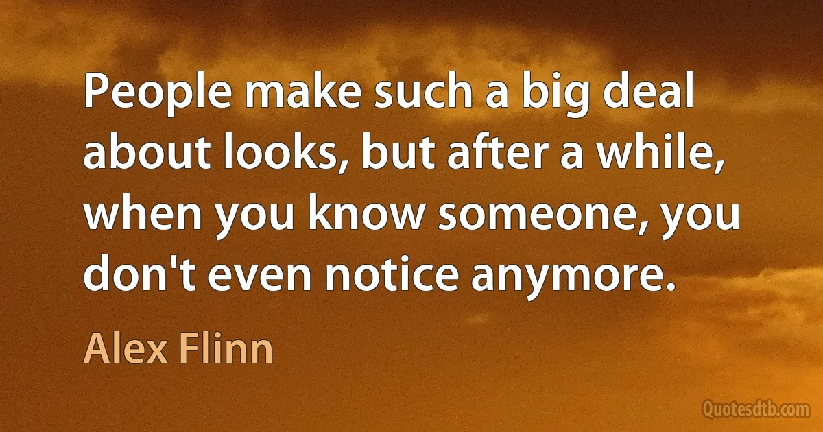 People make such a big deal about looks, but after a while, when you know someone, you don't even notice anymore. (Alex Flinn)