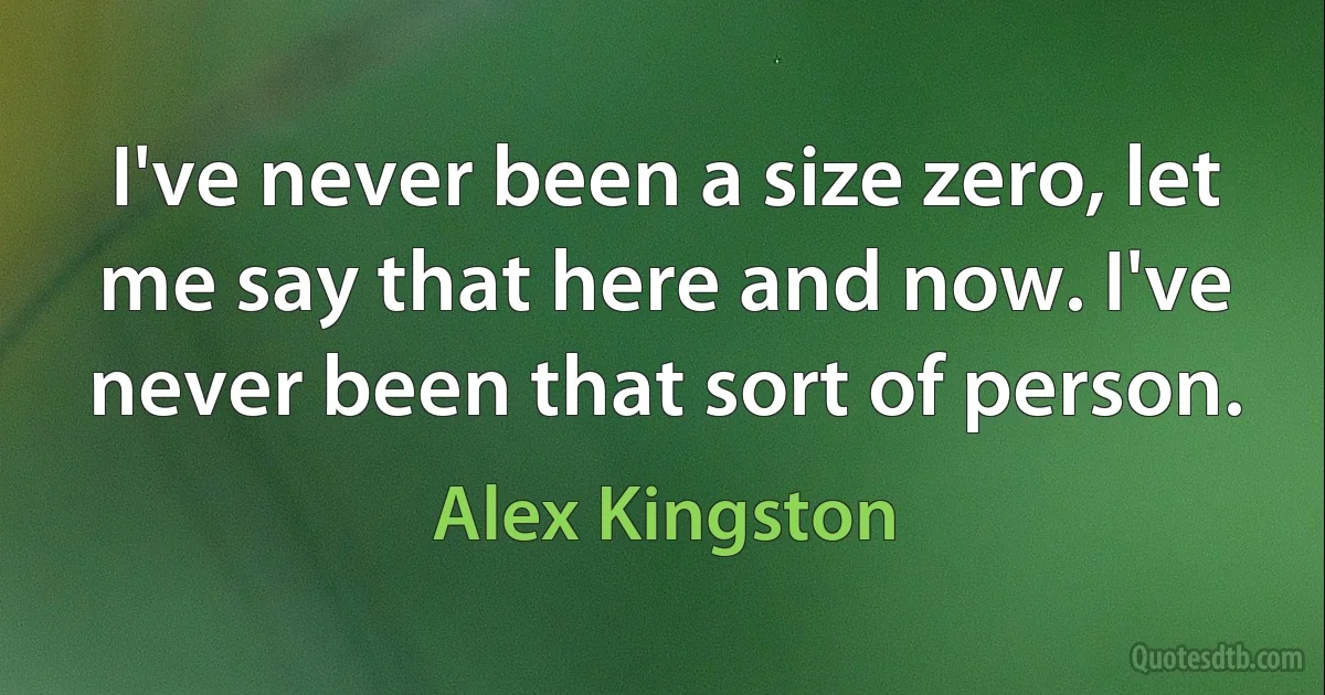 I've never been a size zero, let me say that here and now. I've never been that sort of person. (Alex Kingston)