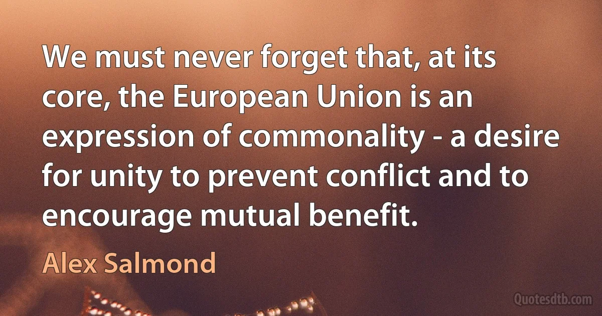 We must never forget that, at its core, the European Union is an expression of commonality - a desire for unity to prevent conflict and to encourage mutual benefit. (Alex Salmond)