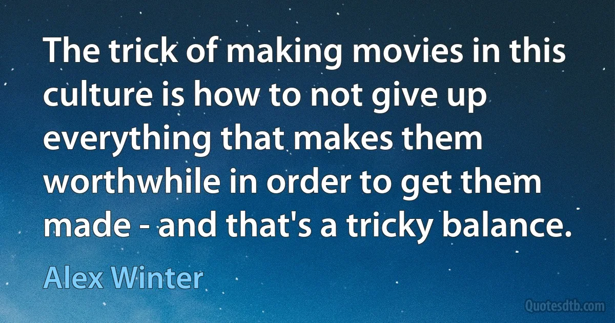 The trick of making movies in this culture is how to not give up everything that makes them worthwhile in order to get them made - and that's a tricky balance. (Alex Winter)