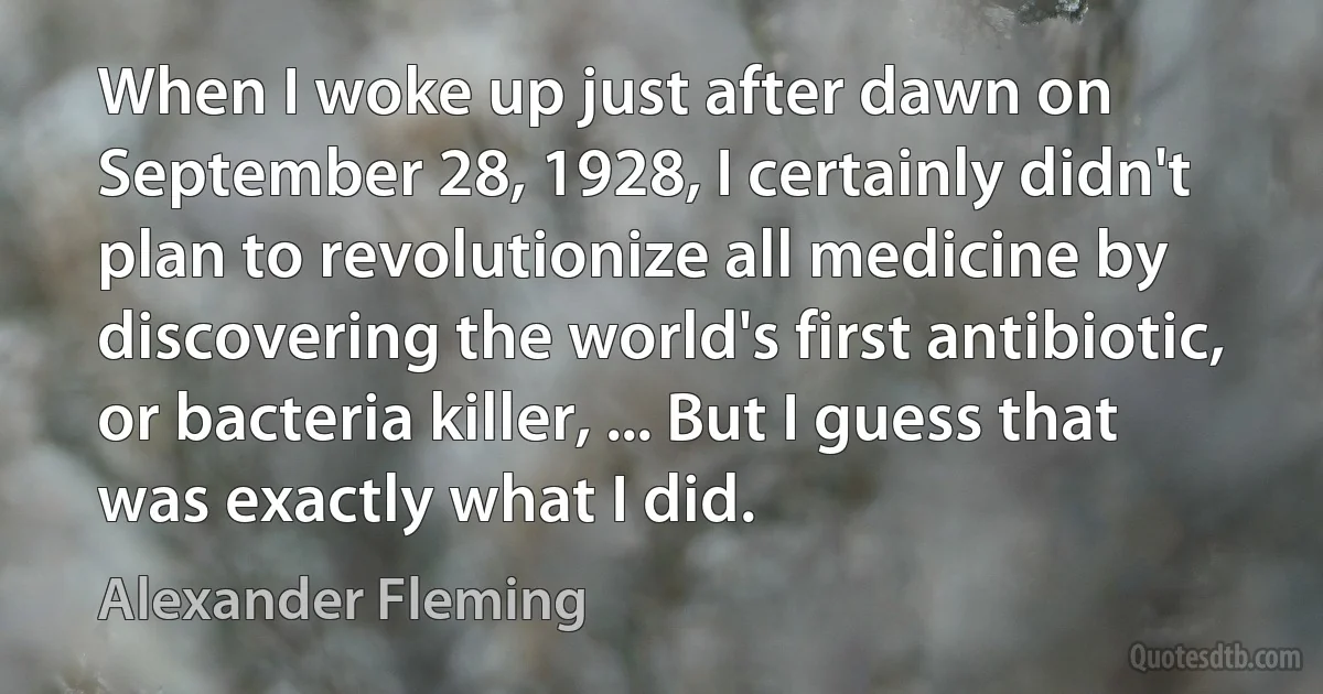 When I woke up just after dawn on September 28, 1928, I certainly didn't plan to revolutionize all medicine by discovering the world's first antibiotic, or bacteria killer, ... But I guess that was exactly what I did. (Alexander Fleming)