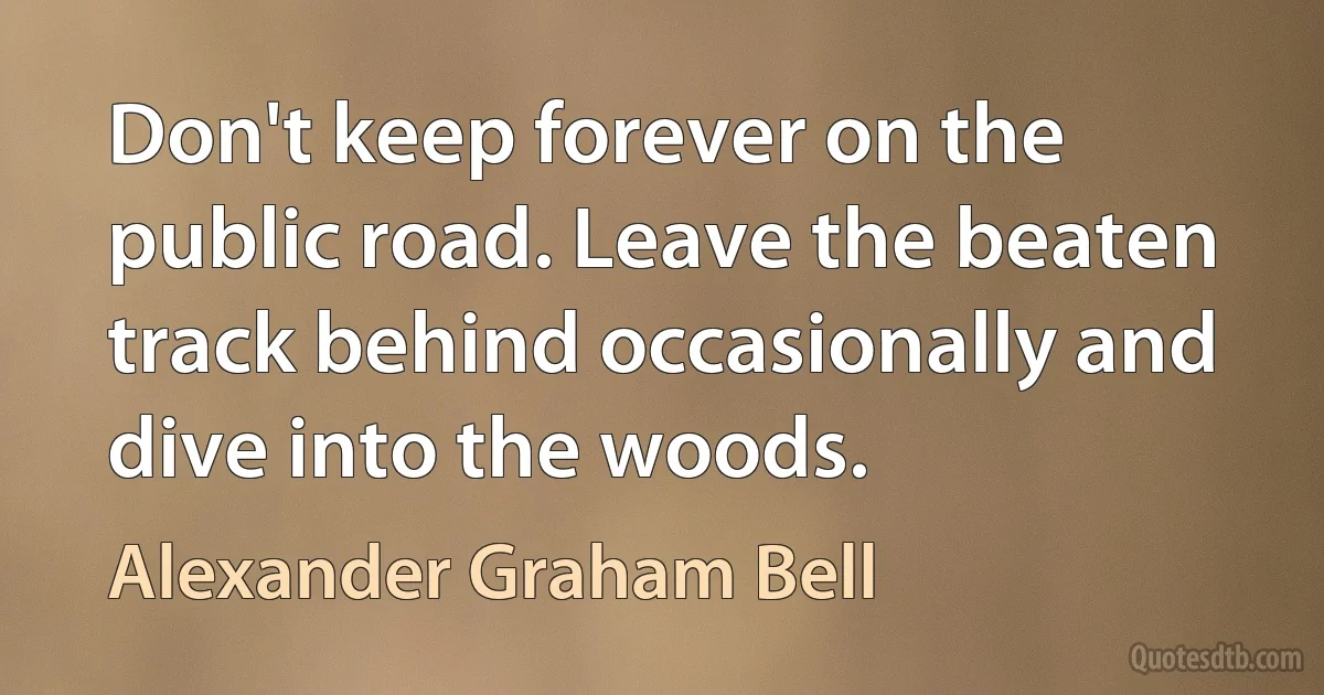 Don't keep forever on the public road. Leave the beaten track behind occasionally and dive into the woods. (Alexander Graham Bell)