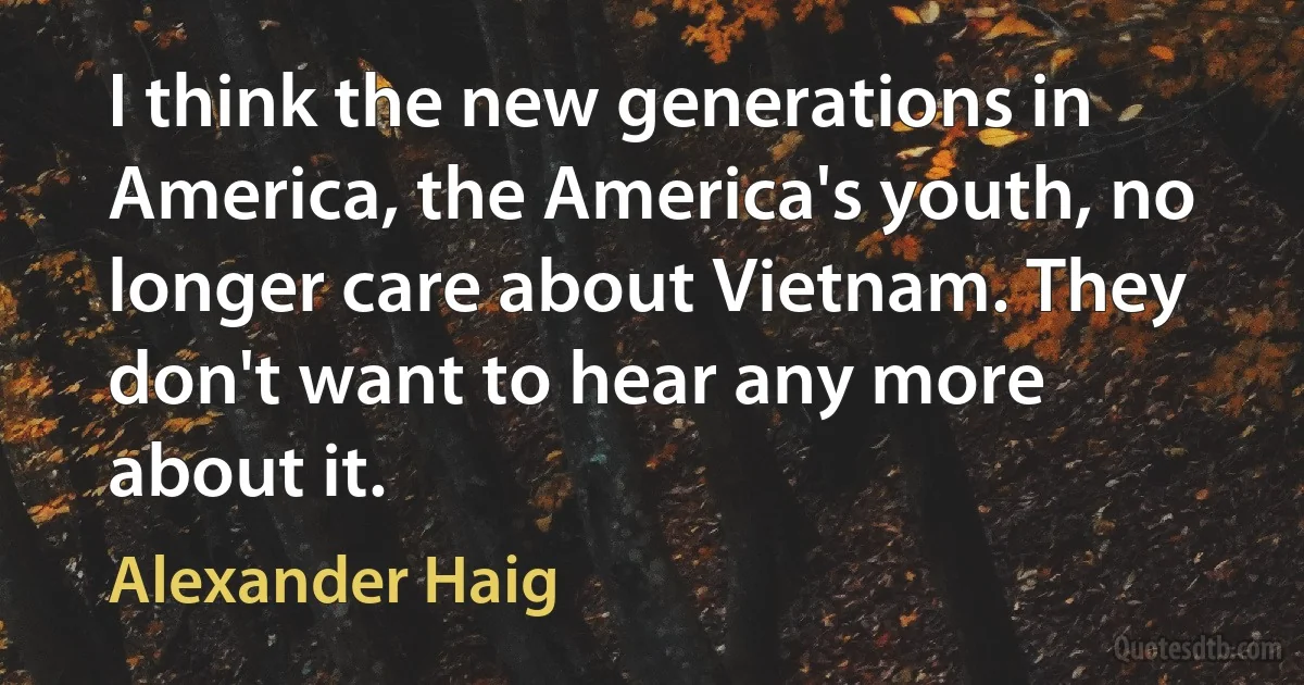 I think the new generations in America, the America's youth, no longer care about Vietnam. They don't want to hear any more about it. (Alexander Haig)