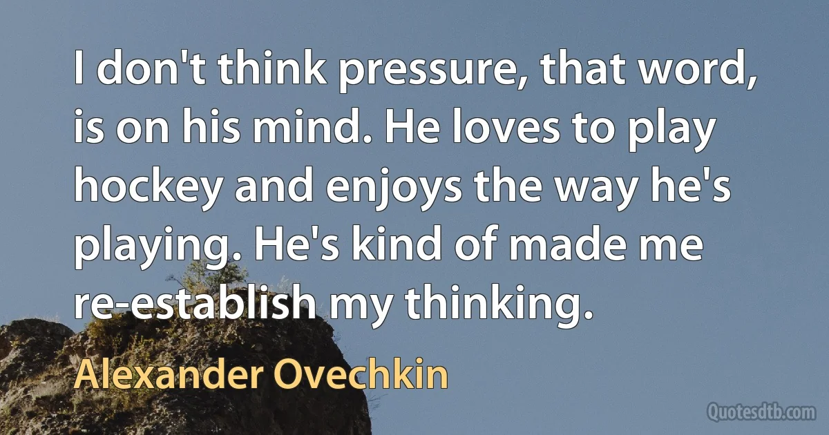 I don't think pressure, that word, is on his mind. He loves to play hockey and enjoys the way he's playing. He's kind of made me re-establish my thinking. (Alexander Ovechkin)