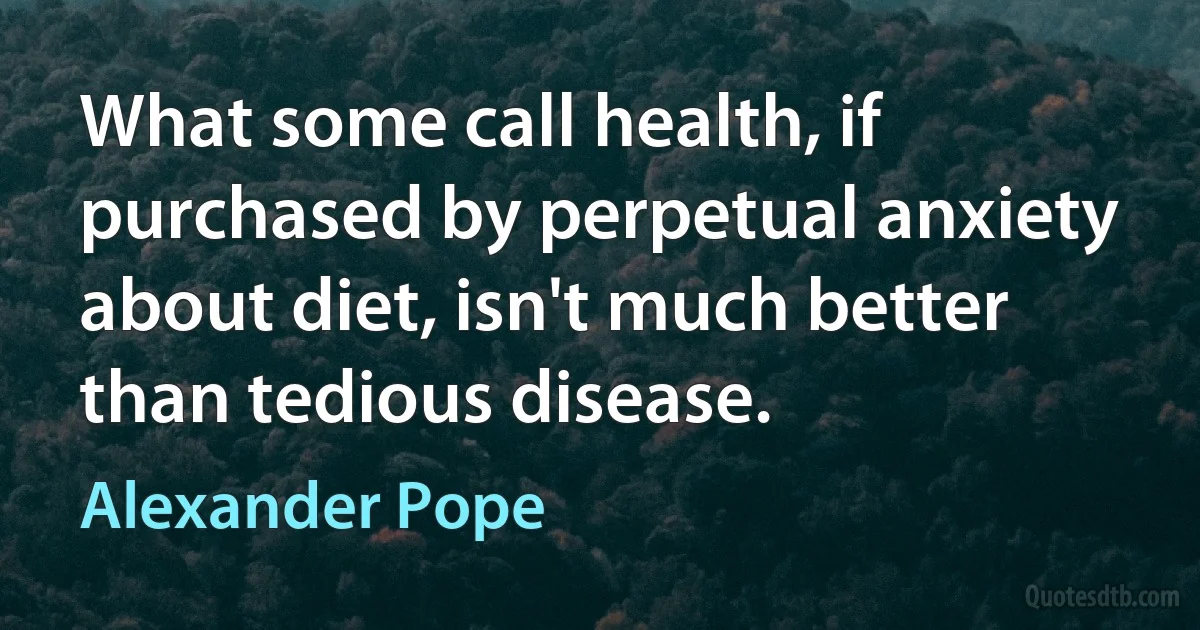 What some call health, if purchased by perpetual anxiety about diet, isn't much better than tedious disease. (Alexander Pope)