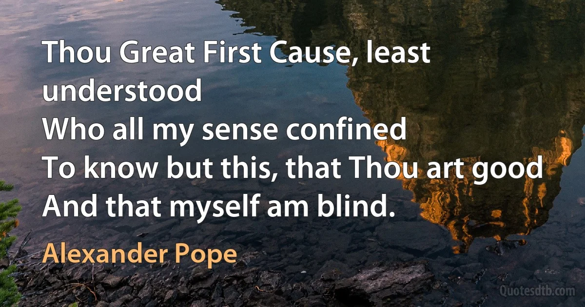 Thou Great First Cause, least understood
Who all my sense confined
To know but this, that Thou art good
And that myself am blind. (Alexander Pope)