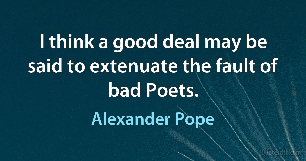 I think a good deal may be said to extenuate the fault of bad Poets. (Alexander Pope)