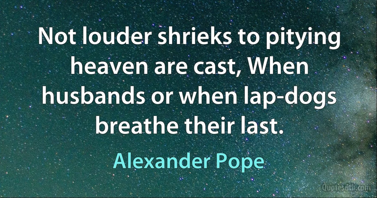 Not louder shrieks to pitying heaven are cast, When husbands or when lap-dogs breathe their last. (Alexander Pope)