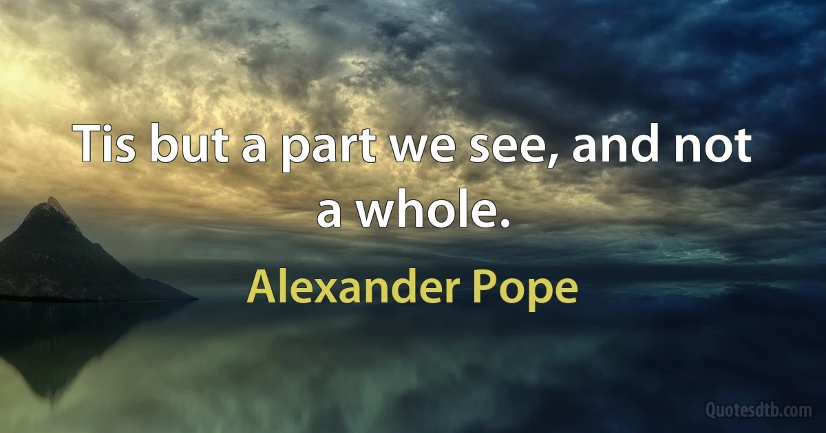 Tis but a part we see, and not a whole. (Alexander Pope)