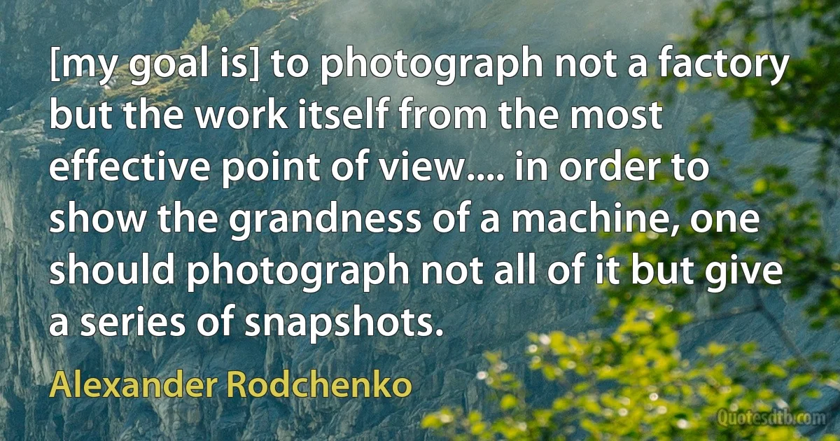 [my goal is] to photograph not a factory but the work itself from the most effective point of view.... in order to show the grandness of a machine, one should photograph not all of it but give a series of snapshots. (Alexander Rodchenko)