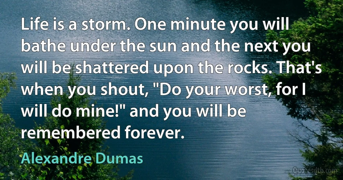 Life is a storm. One minute you will bathe under the sun and the next you will be shattered upon the rocks. That's when you shout, "Do your worst, for I will do mine!" and you will be remembered forever. (Alexandre Dumas)