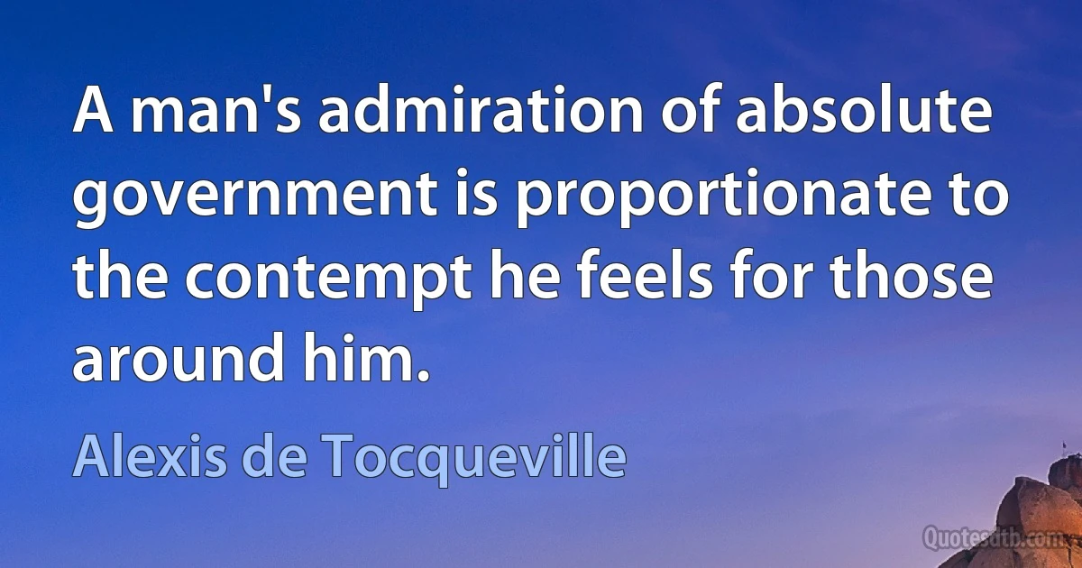 A man's admiration of absolute government is proportionate to the contempt he feels for those around him. (Alexis de Tocqueville)