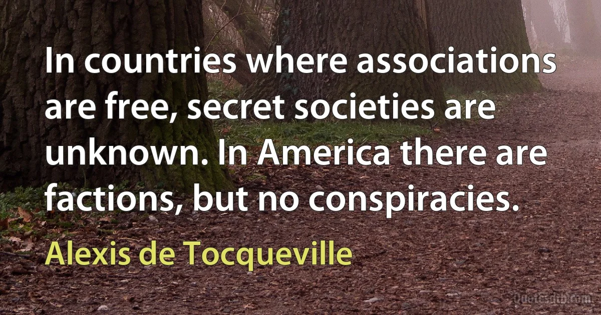 In countries where associations are free, secret societies are unknown. In America there are factions, but no conspiracies. (Alexis de Tocqueville)