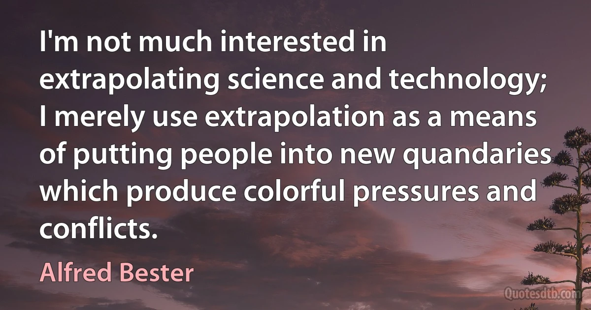 I'm not much interested in extrapolating science and technology; I merely use extrapolation as a means of putting people into new quandaries which produce colorful pressures and conflicts. (Alfred Bester)