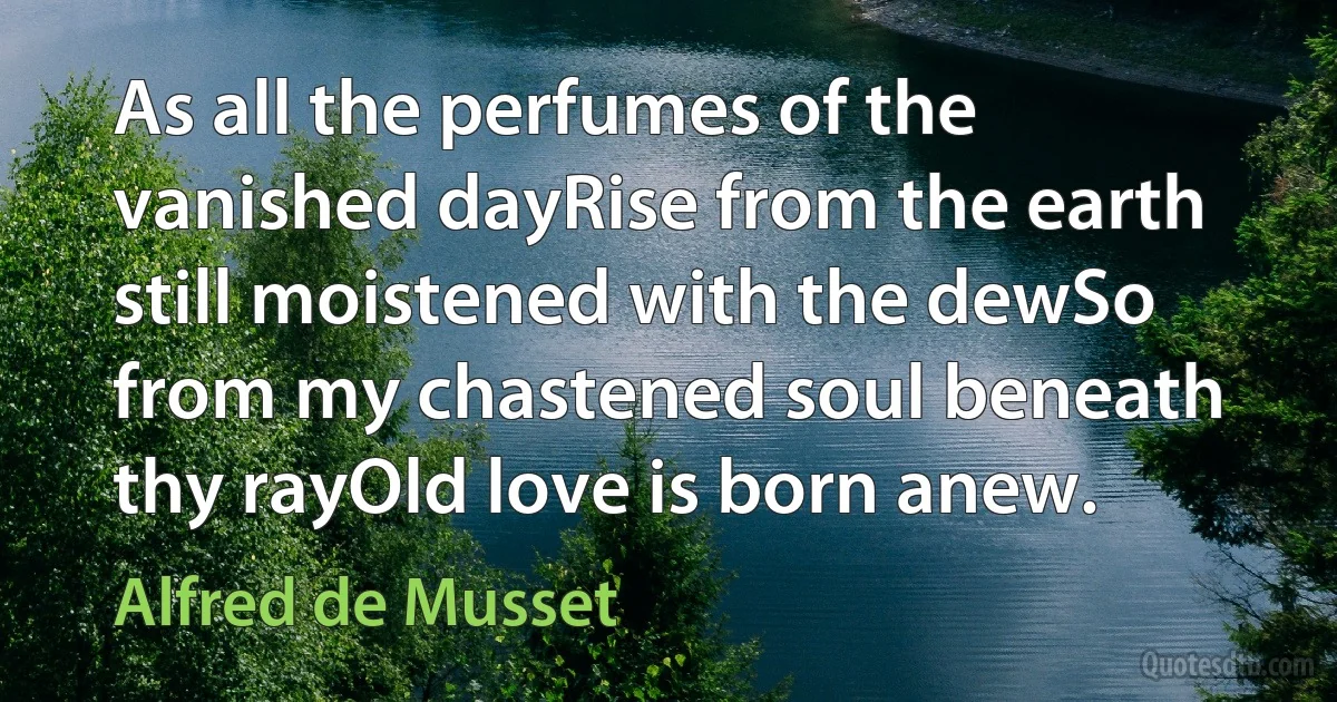 As all the perfumes of the vanished dayRise from the earth still moistened with the dewSo from my chastened soul beneath thy rayOld love is born anew. (Alfred de Musset)