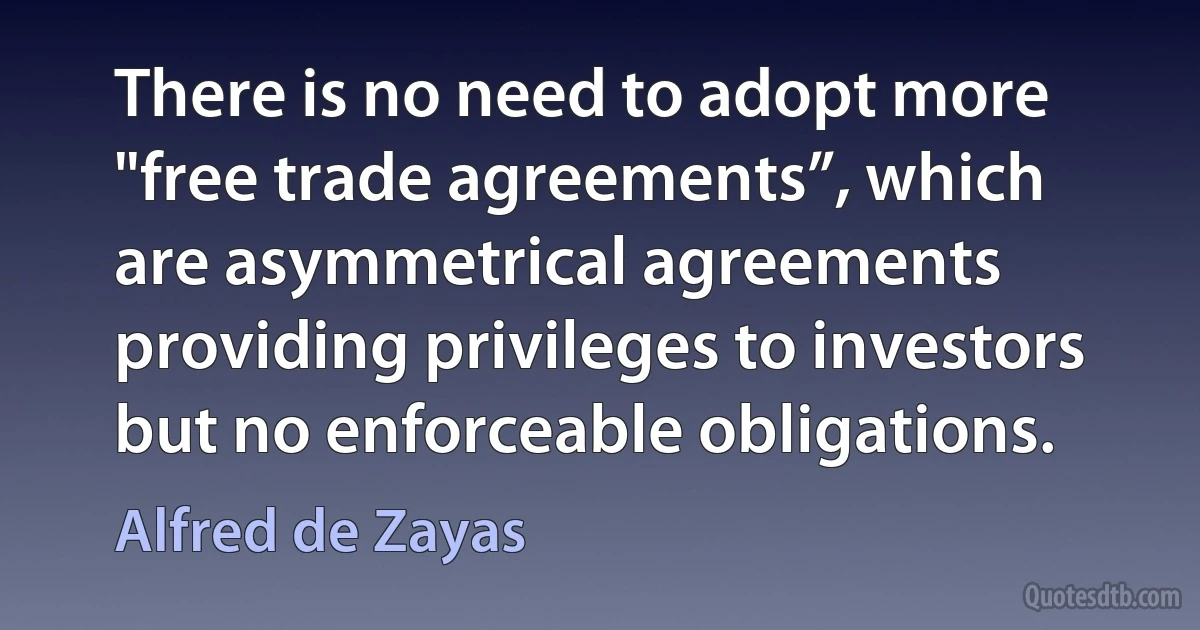 There is no need to adopt more "free trade agreements”, which are asymmetrical agreements providing privileges to investors but no enforceable obligations. (Alfred de Zayas)