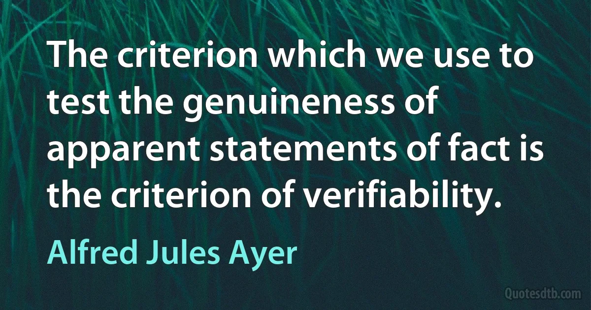 The criterion which we use to test the genuineness of apparent statements of fact is the criterion of verifiability. (Alfred Jules Ayer)