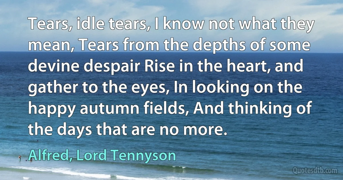 Tears, idle tears, I know not what they mean, Tears from the depths of some devine despair Rise in the heart, and gather to the eyes, In looking on the happy autumn fields, And thinking of the days that are no more. (Alfred, Lord Tennyson)