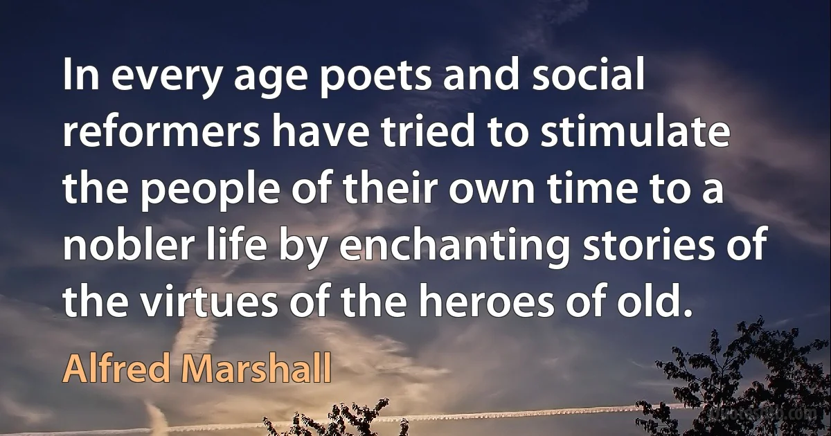 In every age poets and social reformers have tried to stimulate the people of their own time to a nobler life by enchanting stories of the virtues of the heroes of old. (Alfred Marshall)