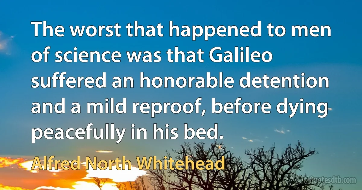 The worst that happened to men of science was that Galileo suffered an honorable detention and a mild reproof, before dying peacefully in his bed. (Alfred North Whitehead)