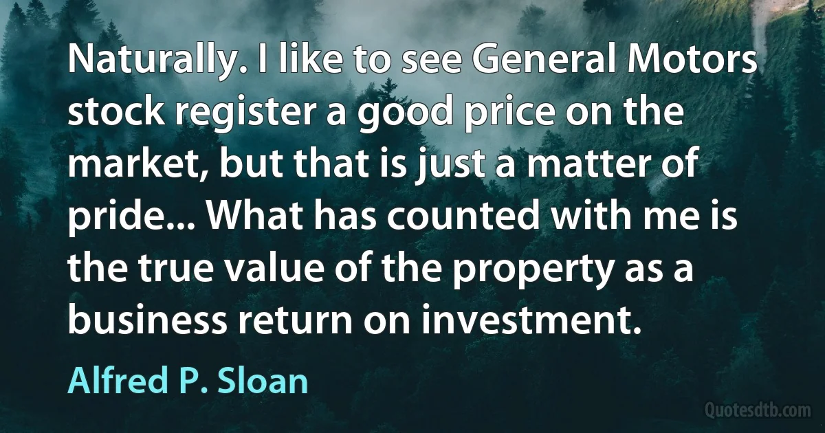 Naturally. I like to see General Motors stock register a good price on the market, but that is just a matter of pride... What has counted with me is the true value of the property as a business return on investment. (Alfred P. Sloan)