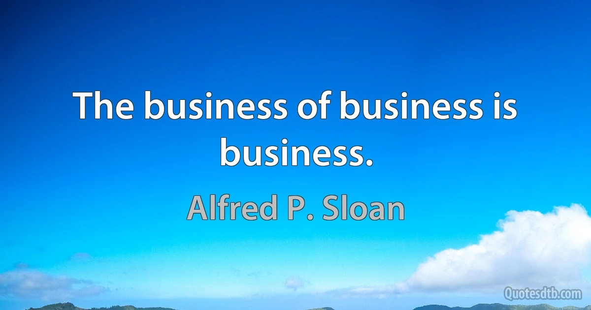 The business of business is business. (Alfred P. Sloan)