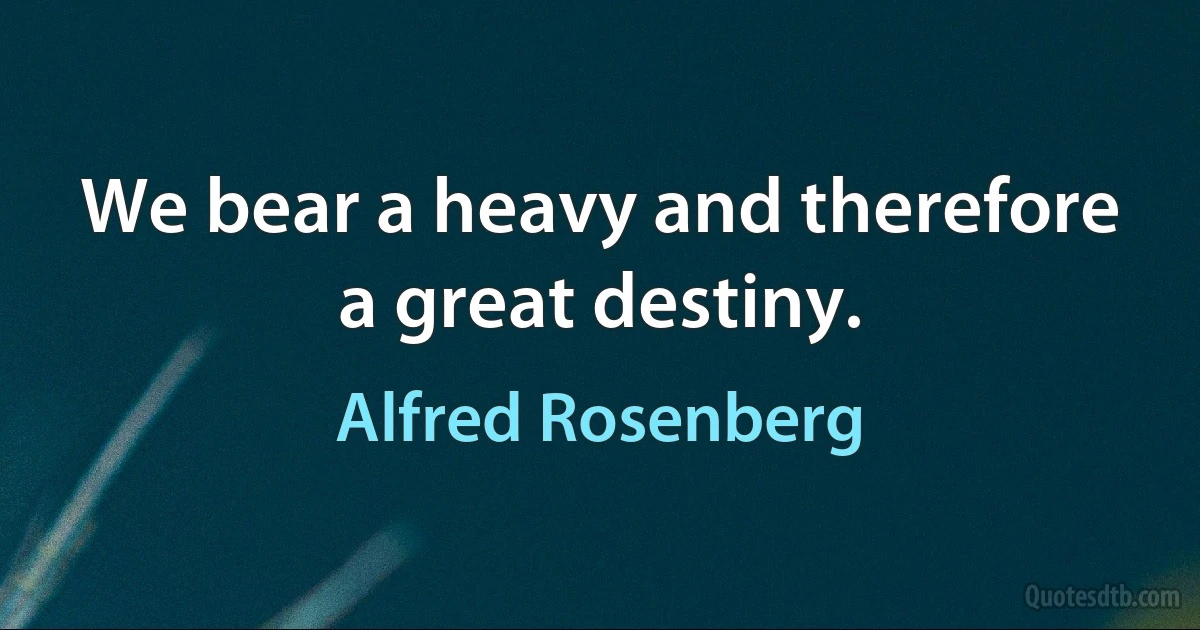 We bear a heavy and therefore a great destiny. (Alfred Rosenberg)