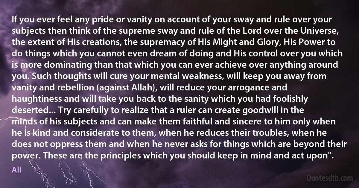 If you ever feel any pride or vanity on account of your sway and rule over your subjects then think of the supreme sway and rule of the Lord over the Universe, the extent of His creations, the supremacy of His Might and Glory, His Power to do things which you cannot even dream of doing and His control over you which is more dominating than that which you can ever achieve over anything around you. Such thoughts will cure your mental weakness, will keep you away from vanity and rebellion (against Allah), will reduce your arrogance and haughtiness and will take you back to the sanity which you had foolishly deserted... Try carefully to realize that a ruler can create goodwill in the minds of his subjects and can make them faithful and sincere to him only when he is kind and considerate to them, when he reduces their troubles, when he does not oppress them and when he never asks for things which are beyond their power. These are the principles which you should keep in mind and act upon". (Ali)